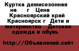 Куртка демисезонная , на 3-4 г › Цена ­ 400 - Красноярский край, Красноярск г. Дети и материнство » Детская одежда и обувь   